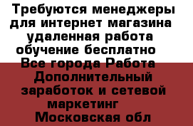Требуются менеджеры для интернет магазина, удаленная работа, обучение бесплатно, - Все города Работа » Дополнительный заработок и сетевой маркетинг   . Московская обл.